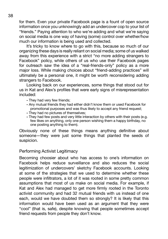 38 for them. Even your private Facebook page is a fount of open source information once you unknowingly add an undercover cop to your list of “friends.” Paying attention to who we’re adding and what we’re saying on social media is one way of having (some) control over whether/how much our information is being used and collected. It’s tricky to know where to go with this, because so much of our ‘organizing these days is really reliant on social media; some of us walked away from this experience with a strict “no more adding strangers to Facebook” policy, while others of us who use their Facebook pages for outreach saw the idea of a “real-friends-only” policy as a more major loss. While making choices about “friend-adding practices” will ultimately be a personal one, it might be worth reconsidering adding strangers to Facebook. Looking back on our experiences, some things that stood out for us in Kat and Alex’s profiles that were early signs of misrepresentation included: - They had very few fiends; - Any mutual riends they had either dicn’t know them or used Facebook for promotional purposes and was thus likely to accept any friend request; - They had no pictures of themselves; - They had few posts and very it ineraction by others with thefr posts (¢.g. few likes on anything, only one person wishing them a happy birthday, no one posting anything to them) Obviously none of these things means anything definitive about someone—they were just some things that planted the seeds of suspicion. Performing Activist Legitimacy Becoming choosier about who has access to one’s information on Facebook helps reduce surveillance and also reduces the social legitimization of undercovers’ sketchy Facebook accounts. Looking at some of the strategies that we used to determine whether these people were infiltrators, a lot of it was rooted in some pretty common assumptions that most of us make on social media. For example, if Kat and Alex had managed to get more firmly rooted in the Toronto activist community and had 32 mutual friends with us instead of one each, would we have doubted them so strongly? It is likely that this information would have been used as an argument that they were “cool” (that is, safe), despite knowing that people sometimes accept friend requests from people they don’t know.
